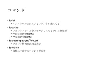コマンド
• fc-list
• インストールされているフォントが出てくる

• fc-cache
• フォントファイルをスキャンしてキャッシュを更新
• /var/cache/fontconfig
• ~/.cache/fontconfig

• fc-query /path/to/font.otf
• フォント情報を詳細に表示

• fc-match
• 条件に一致するフォントを取得

 