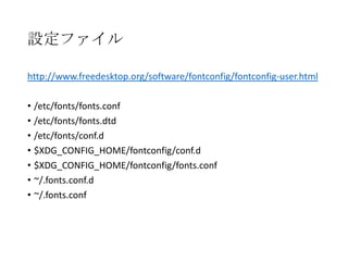 設定ファイル
http://www.freedesktop.org/software/fontconfig/fontconfig-user.html
• /etc/fonts/fonts.conf
• /etc/fonts/fonts.dtd
• /etc/fonts/conf.d
• $XDG_CONFIG_HOME/fontconfig/conf.d
• $XDG_CONFIG_HOME/fontconfig/fonts.conf
• ~/.fonts.conf.d
• ~/.fonts.conf

 