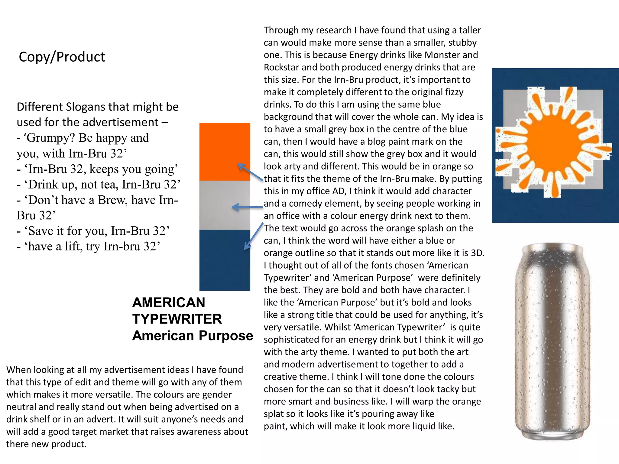Copy/Product
Different Slogans that might be
used for the advertisement –
- ‘Grumpy? Be happy and
you, with Irn-Bru 32’
- ‘Irn-Bru 32, keeps you going’
- ‘Drink up, not tea, Irn-Bru 32’
- ‘Don’t have a Brew, have IrnBru 32’
- ‘Save it for you, Irn-Bru 32’
- ‘have a lift, try Irn-bru 32’

AMERICAN
TYPEWRITER
American Purpose
When looking at all my advertisement ideas I have found
that this type of edit and theme will go with any of them
which makes it more versatile. The colours are gender
neutral and really stand out when being advertised on a
drink shelf or in an advert. It will suit anyone’s needs and
will add a good target market that raises awareness about
there new product.

Through my research I have found that using a taller
can would make more sense than a smaller, stubby
one. This is because Energy drinks like Monster and
Rockstar and both produced energy drinks that are
this size. For the Irn-Bru product, it’s important to
make it completely different to the original fizzy
drinks. To do this I am using the same blue
background that will cover the whole can. My idea is
to have a small grey box in the centre of the blue
can, then I would have a blog paint mark on the
can, this would still show the grey box and it would
look arty and different. This would be in orange so
that it fits the theme of the Irn-Bru make. By putting
this in my office AD, I think it would add character
and a comedy element, by seeing people working in
an office with a colour energy drink next to them.
The text would go across the orange splash on the
can, I think the word will have either a blue or
orange outline so that it stands out more like it is 3D.
I thought out of all of the fonts chosen ‘American
Typewriter’ and ‘American Purpose’ were definitely
the best. They are bold and both have character. I
like the ‘American Purpose’ but it’s bold and looks
like a strong title that could be used for anything, it’s
very versatile. Whilst ‘American Typewriter’ is quite
sophisticated for an energy drink but I think it will go
with the arty theme. I wanted to put both the art
and modern advertisement to together to add a
creative theme. I think I will tone done the colours
chosen for the can so that it doesn’t look tacky but
more smart and business like. I will warp the orange
splat so it looks like it’s pouring away like
paint, which will make it look more liquid like.

 