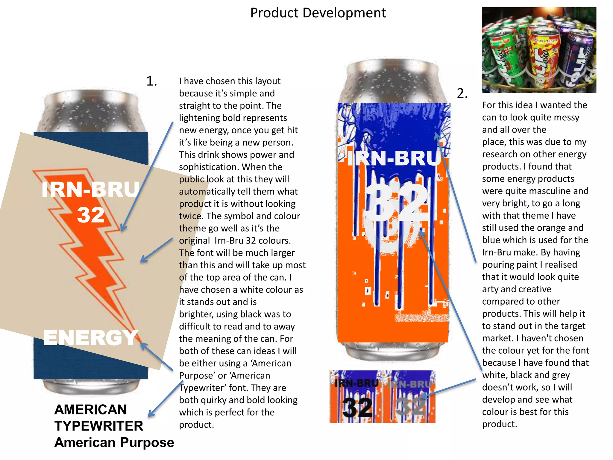 Product Development

1.

IRN-BRU
32

ENERGY

AMERICAN
TYPEWRITER
American Purpose

I have chosen this layout
because it’s simple and
straight to the point. The
lightening bold represents
new energy, once you get hit
it’s like being a new person.
This drink shows power and
sophistication. When the
public look at this they will
automatically tell them what
product it is without looking
twice. The symbol and colour
theme go well as it’s the
original Irn-Bru 32 colours.
The font will be much larger
than this and will take up most
of the top area of the can. I
have chosen a white colour as
it stands out and is
brighter, using black was to
difficult to read and to away
the meaning of the can. For
both of these can ideas I will
be either using a ‘American
Purpose’ or ‘American
Typewriter’ font. They are
both quirky and bold looking
which is perfect for the
product.

2.

IRN-BRU

32

For this idea I wanted the
can to look quite messy
and all over the
place, this was due to my
research on other energy
products. I found that
some energy products
were quite masculine and
very bright, to go a long
with that theme I have
still used the orange and
blue which is used for the
Irn-Bru make. By having
pouring paint I realised
that it would look quite
arty and creative
compared to other
products. This will help it
to stand out in the target
market. I haven't chosen
the colour yet for the font
because I have found that
white, black and grey
doesn’t work, so I will
develop and see what
colour is best for this
product.

 
