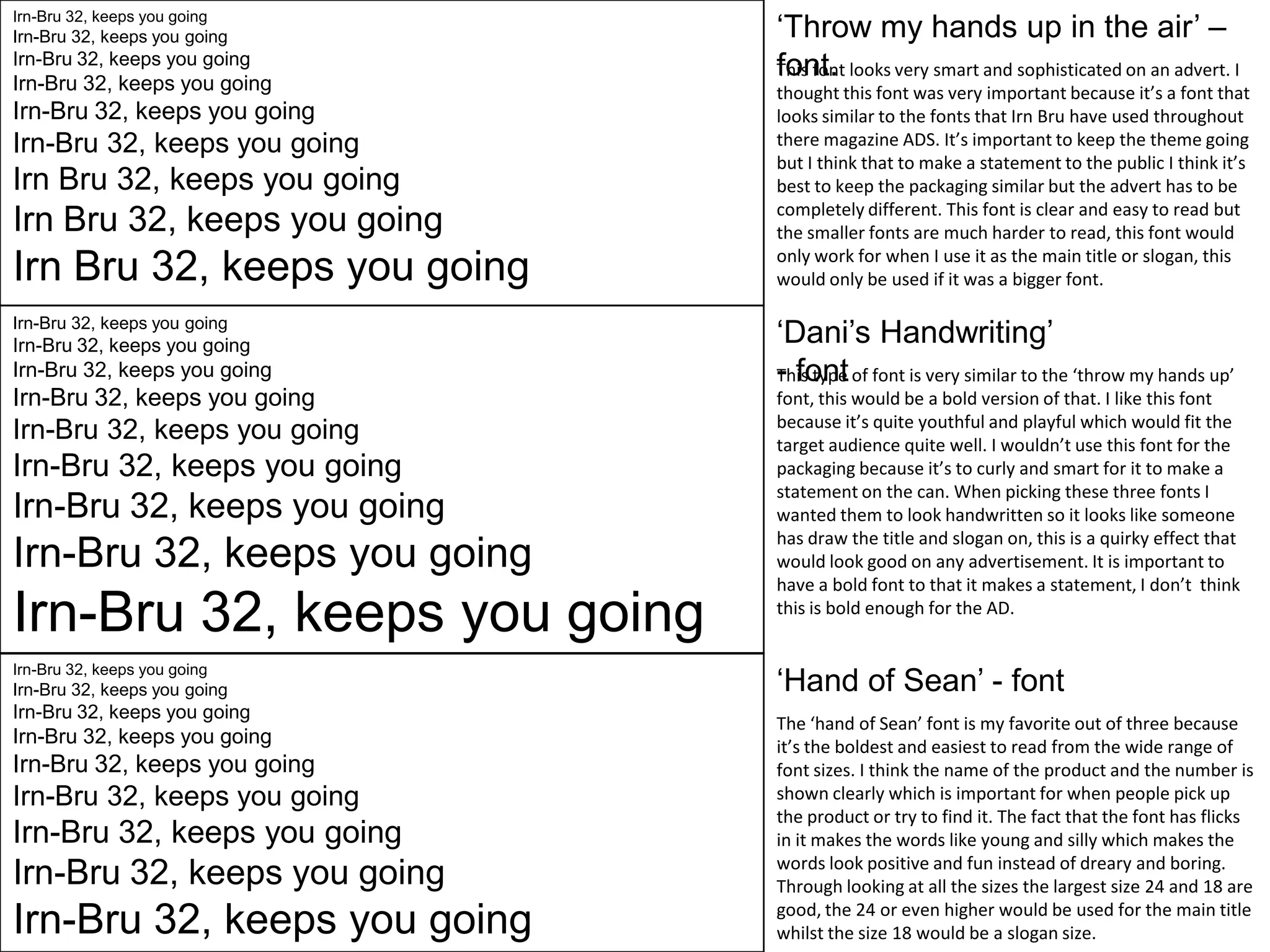 Irn-Bru 32, keeps you going

Irn-Bru 32, keeps you going

Irn-Bru 32, keeps you going

Irn-Bru 32, keeps you going

Irn-Bru 32, keeps you going

Irn-Bru 32, keeps you going

Irn Bru 32, keeps you going

Irn Bru 32, keeps you going

Irn Bru 32, keeps you going
Irn-Bru 32, keeps you going

Irn-Bru 32, keeps you going

Irn-Bru 32, keeps you going

Irn-Bru 32, keeps you going

Irn-Bru 32, keeps you going

Irn-Bru 32, keeps you going

Irn-Bru 32, keeps you going

Irn-Bru 32, keeps you going

Irn-Bru 32, keeps you going
Irn-Bru 32, keeps you going

Irn-Bru 32, keeps you going

Irn-Bru 32, keeps you going

Irn-Bru 32, keeps you going

Irn-Bru 32, keeps you going

Irn-Bru 32, keeps you going

Irn-Bru 32, keeps you going

Irn-Bru 32, keeps you going

Irn-Bru 32, keeps you going

‘Throw my hands up in the air’ –
font.
This font looks very smart and sophisticated on an advert. I
thought this font was very important because it’s a font that
looks similar to the fonts that Irn Bru have used throughout
there magazine ADS. It’s important to keep the theme going
but I think that to make a statement to the public I think it’s
best to keep the packaging similar but the advert has to be
completely different. This font is clear and easy to read but
the smaller fonts are much harder to read, this font would
only work for when I use it as the main title or slogan, this
would only be used if it was a bigger font.

‘Dani’s Handwriting’
- font
This type of font is very similar to the ‘throw my hands up’
font, this would be a bold version of that. I like this font
because it’s quite youthful and playful which would fit the
target audience quite well. I wouldn’t use this font for the
packaging because it’s to curly and smart for it to make a
statement on the can. When picking these three fonts I
wanted them to look handwritten so it looks like someone
has draw the title and slogan on, this is a quirky effect that
would look good on any advertisement. It is important to
have a bold font to that it makes a statement, I don’t think
this is bold enough for the AD.

‘Hand of Sean’ - font
The ‘hand of Sean’ font is my favorite out of three because
it’s the boldest and easiest to read from the wide range of
font sizes. I think the name of the product and the number is
shown clearly which is important for when people pick up
the product or try to find it. The fact that the font has flicks
in it makes the words like young and silly which makes the
words look positive and fun instead of dreary and boring.
Through looking at all the sizes the largest size 24 and 18 are
good, the 24 or even higher would be used for the main title
whilst the size 18 would be a slogan size.

 