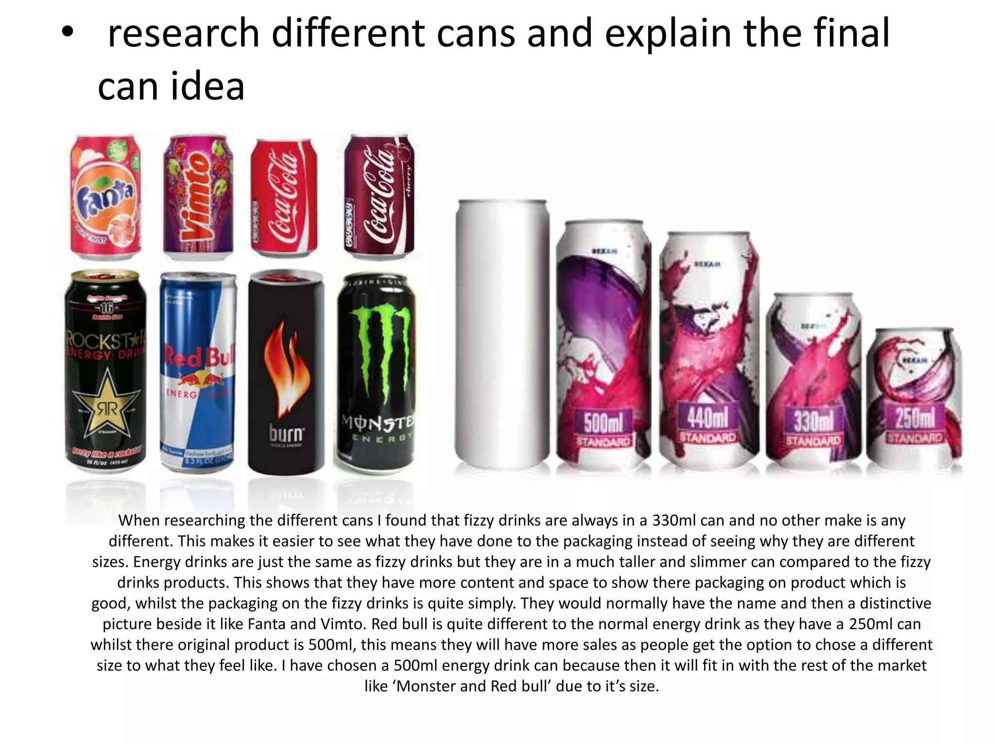 • research different cans and explain the final
can idea

When researching the different cans I found that fizzy drinks are always in a 330ml can and no other make is any
different. This makes it easier to see what they have done to the packaging instead of seeing why they are different
sizes. Energy drinks are just the same as fizzy drinks but they are in a much taller and slimmer can compared to the fizzy
drinks products. This shows that they have more content and space to show there packaging on product which is
good, whilst the packaging on the fizzy drinks is quite simply. They would normally have the name and then a distinctive
picture beside it like Fanta and Vimto. Red bull is quite different to the normal energy drink as they have a 250ml can
whilst there original product is 500ml, this means they will have more sales as people get the option to chose a different
size to what they feel like. I have chosen a 500ml energy drink can because then it will fit in with the rest of the market
like ‘Monster and Red bull’ due to it’s size.

 