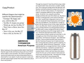 Copy/Product
Different Slogans that might be
used for the advertisement –
- ‘Grumpy? Be happy and
you, with Irn-Bru 32’
- ‘Irn-Bru 32, keeps you going’
- ‘Drink up, not tea, Irn-Bru 32’
- ‘Don’t have a Brew, have IrnBru 32’
- ‘Save it for you, Irn-Bru 32’
- ‘have a lift, try Irn-bru 32’

AMERICAN
TYPEWRITER
American Purpose
When looking at all my advertisement ideas I have found
that this type of edit and theme will go with any of them
which makes it more versatile. The colours are gender
neutral and really stand out when being advertised on a
drink shelf or in an advert. It will suit anyone’s needs and
will add a good target market that raises awareness about
there new product.

Through my research I have found that using a taller
can would make more sense than a smaller, stubby
one. This is because Energy drinks like Monster and
Rockstar and both produced energy drinks that are
this size. For the Irn-Bru product, it’s important to
make it completely different to the original fizzy
drinks. To do this I am using the same blue
background that will cover the whole can. My idea is
to have a small grey box in the centre of the blue
can, then I would have a blog paint mark on the
can, this would still show the grey box and it would
look arty and different. This would be in orange so
that it fits the theme of the Irn-Bru make. By putting
this in my office AD, I think it would add character
and a comedy element, by seeing people working in
an office with a colour energy drink next to them.
The text would go across the orange splash on the
can, I think the word will have either a blue or
orange outline so that it stands out more like it is 3D.
I thought out of all of the fonts chosen ‘American
Typewriter’ and ‘American Purpose’ were definitely
the best. They are bold and both have character. I
like the ‘American Purpose’ but it’s bold and looks
like a strong title that could be used for anything, it’s
very versatile. Whilst ‘American Typewriter’ is quite
sophisticated for an energy drink but I think it will go
with the arty theme. I wanted to put both the art
and modern advertisement to together to add a
creative theme. I think I will tone done the colours
chosen for the can so that it doesn’t look tacky but
more smart and business like. I will warp the orange
splat so it looks like it’s pouring away like
paint, which will make it look more liquid like.

 