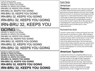 Irn-Bru 32, keeps you going

iRN-bRU 32, KEEPS YOU GOING

IRN-BRU 32, KEEPS YOU GOING

IRN-BRU 32, KEEPS YOU GOING

IRN-BRU 32, KEEPS YOU GOING

IRN-BRU 32, KEEPS YOU GOING

IRN-BRU 32, KEEPS YOU GOING

IRN-BRU 32, KEEPS YOU GOING

IRN-BRU 32, KEEPS YOU GOING

IRN-BRU 32, KEEPS YOU
GOING
IRN-BRU 32, KEEPS YOU GOING

IRN-BRU 32, KEEPS YOU GOING

IRN-BRU 32, KEEPS YOU GOING

Font Tests
American
Purpose
This font is by far my favorite, this is because every single
size shown shows how clear each sentence is and how
good amount of space between each word. Even though
this font isn’t Serif, it’s still easy to read and gives out the
slogan like it’s a bold statement which is what I want to
use through my advertising and packaging. This font is
perfect for producing title’s and getting your product
across which is what I need for the Irn-Bru packing, most
of packaging font is quite bold and eye catching, this is
what I want to carry on further but in a more
sophisticated font.

Rockwell Extra Bold

IRN-BRU 32, KEEPS YOU GOING

This font is quite similar to ‘American Purpose’ but it has
black squares on each flick on a letter. When looking at
this you can see that’s more difficult to read compared to
‘American Purpose. What I do like about it is that it looks
powerful and bold, this would come across nicely on
some of the advertisement ideas. The font looks quite
western which makes it good for when you want to write
comedy slogans for the advertisements, I wouldn’t use
this for my packaging as it’s not very clear and to bulky
for the product.

IRN-BRU 32, KEEPS YOU GOING

American Typewriter

IRN-BRU 32, KEEPS YOU GOING

IRN-BRU 32, KEEPS YOU GOING

IRN-BRU 32, KEEPS YOU GOING

IRN-BRU 32, KEEPS YOU GOING

IRN-BRU 32, KEEPS YOU GOING

IRN-BRU 32, KEEPS YOU GOING

IRN-BRU 32, KEEPS YOU GOING

IRN-BRU 32, KEEPS YOU GOING

IRN-BRU 32, KEEPS YOU GOING

IRN-BRU 32, KEEPS YOU GOING

IRN-BRU 32, KEEPS YOU GOING

IRN-BRU 32, KEEPS YOU GOING

I really like this font as it’s completely different to any
font that I have used before. It’s quirky and looks like it
has been printed on the page through a typewriter.
Through looking at each font size I have fond that it
would only work if the font was large, when looking at
the size 9 and 10 font I found it was to difficult to read
and would be useless for my packaging and
advertisement. I would use this font for the slogan
because this has to be in a bigger font for the AD.

 