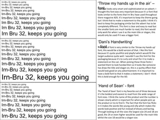 Irn-Bru 32, keeps you going

Irn-Bru 32, keeps you going

Irn-Bru 32, keeps you going

Irn-Bru 32, keeps you going

Irn-Bru 32, keeps you going

Irn-Bru 32, keeps you going

Irn Bru 32, keeps you going

Irn Bru 32, keeps you going

Irn Bru 32, keeps you going
Irn-Bru 32, keeps you going

Irn-Bru 32, keeps you going

Irn-Bru 32, keeps you going

Irn-Bru 32, keeps you going

Irn-Bru 32, keeps you going

Irn-Bru 32, keeps you going

Irn-Bru 32, keeps you going

Irn-Bru 32, keeps you going

Irn-Bru 32, keeps you going
Irn-Bru 32, keeps you going

Irn-Bru 32, keeps you going

Irn-Bru 32, keeps you going

Irn-Bru 32, keeps you going

Irn-Bru 32, keeps you going

Irn-Bru 32, keeps you going

Irn-Bru 32, keeps you going

Irn-Bru 32, keeps you going

Irn-Bru 32, keeps you going

‘Throw my hands up in the air’ –
font.
This font looks very smart and sophisticated on an advert. I
thought this font was very important because it’s a font that
looks similar to the fonts that Irn Bru have used throughout
there magazine ADS. It’s important to keep the theme going
but I think that to make a statement to the public I think it’s
best to keep the packaging similar but the advert has to be
completely different. This font is clear and easy to read but
the smaller fonts are much harder to read, this font would
only work for when I use it as the main title or slogan, this
would only be used if it was a bigger font.

‘Dani’s Handwriting’
- font
This type of font is very similar to the ‘throw my hands up’
font, this would be a bold version of that. I like this font
because it’s quite youthful and playful which would fit the
target audience quite well. I wouldn’t use this font for the
packaging because it’s to curly and smart for it to make a
statement on the can. When picking these three fonts I
wanted them to look handwritten so it looks like someone
has draw the title and slogan on, this is a quirky effect that
would look good on any advertisement. It is important to
have a bold font to that it makes a statement, I don’t think
this is bold enough for the AD.

‘Hand of Sean’ - font
The ‘hand of Sean’ font is my favorite out of three because
it’s the boldest and easiest to read from the wide range of
font sizes. I think the name of the product and the number is
shown clearly which is important for when people pick up
the product or try to find it. The fact that the font has flicks
in it makes the words like young and silly which makes the
words look positive and fun instead of dreary and boring.
Through looking at all the sizes the largest size 24 and 18 are
good, the 24 or even higher would be used for the main title
whilst the size 18 would be a slogan size.

 