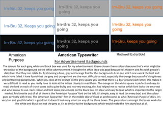 Irn-Bru 32, keeps you going

Irn-Bru 32, keeps you
going

Irn-Bru 32, keeps you going

Irn-Bru 32, Keeps you going Irn-Bru 32, keeps you
going

Irn-Bru 32, keeps you
going

Irn-Bru 32, keeps you going Irn-Bru 32, keeps you
going

Irn-Bru, keeps you going

American
Purpose

American Typewriter

Rockwell Extra Bold

For Advertisement Backgrounds

The colours for each grey, white and black box was used for my advertisement. I have chosen these colours because that’s what might be
the colour of the background on the office advertisement. I thought the office idea was good because it’s modern and fits with people’s
daily lives that they can relate to. By choosing a blue, grey and orange font for the backgrounds I can see which ones work the best and
which have failed. I have found that the grey and orange font are the most difficult to read, especially the orange because of it’s brightness
and contrasting backgrounds. When you look at the orange on the grey square you see that there is a blur around each letter, this makes it
very difficult to read as you really have to look at the letters closely to read them. The orange on the white square is perfect and easy to
read, the font on each of those boxes looks quite bulky and not very exciting, this has helped me to realise which font looks the smartest
and what colour to use. Each colour and font looks presentable on the black box, it’s clear and easy to read which is important to the target
market. My favorite out of all of them is the ‘American Purpose’ font on the left, it’s simple, easy to read (on every box) and the colour
goes perfectly with it too. The ‘American Typewriter’ font in the middle doesn’t look as professional as what ‘American Purpose’ does, it’s
very fun and youthful which is good but it doesn’t look very smart on any of the three boxes. The grey colours amongst the boxes works for
the white and black but not the grey as it’s to similar to the background which would make the font stand out at all.

 