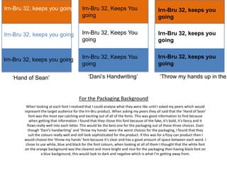 Irn-Bru 32, keeps you going

Irn-Bru 32, Keeps You
going

Irn-Bru 32, keeps you
going

Irn-Bru 32, keeps you going

Irn-Bru 32, Keeps You
going

Irn-Bru 32, keeps you
going

Irn-Bru 32, keeps you going

Irn-Bru 32, Keeps You
going

Irn-Bru 32, keeps you
going

‘Hand of Sean’

‘Dani’s Handwriting’

‘Throw my hands up in the

For the Packaging Background
When looking at each font I realised that I could analyse what they were like until I asked my peers which would
represent the target audience for the Irn-Bru product. When asking my peers they all said that the ‘Hand of Sean’
font was the most eye catching and exciting out of all of the fonts. This was good information to find because
when getting that information I found that they chose this font because of the fake, it’s bold, it’s fancy and it
flows really well into each letter. This would be the best one for the packaging out of these three choices. Even
though ‘Dani’s handwriting’ and ‘throw my hands’ were the worst choices for the packaging, I found that they
suit the colours really well and still look sophisticated for the product. If this was for a fizzy can product then I
would choose the ‘throw my hands’ font because it’s clear and has a good amount of space between each word. I
chose to use white, blue and black for the font colours, when looking at all of them I thought that the white font
on the orange background was the clearest and more bright and nice for the packaging then having black font on
a blue background, this would look to dark and negative which is what I’m getting away from.

 