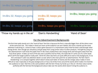 Irn-Bru, keeps you going
Irn-Bru 32, keeps you going

Irn-Bru 32, keeps you going

Irn-Bru 32, Keeps you going

Irn-Bru 32, keeps you
going

Irn-Bru 32, keeps you going

Irn-Bru, keeps you going

Irn-Bru, keeps you going

‘Dani’s Handwriting’

‘Hand of Sean’

‘Throw my hands up in the air’

Irn-Bru, keeps you going

For the Advertisement Backgrounds
The font that really stands out is the ‘hand of Sean’ font this is because the font is naturally bigger than all the others even
at the same font size. This makes it stand out more so the audience can see it better, the more it stands out the more
attention it will bring in, I chose to have a colour green because it’s a mainstream colour that has been used through other
energy drinks. Even though you should try and get away from using similar colour to other products, I thought by using it in
the advertisement it will show the public that Irn-Bru have created there own energy drink and have gone away from the
fizzy drink option. It takes up most of the box and is youthful and has flicks, this looks like it’s come out of a comic book
which will fit the target audience really well. I think the other two fonts are quite difficult to read on the background, it’s to
thin and doesn’t catch any attention what’s so ever which is the main point for an advertisement. The font ‘Dani’s
Handwriting’ is to compact together which doesn’t show each letter of clearly and the orange colour makes it more
difficult to read. Especially on the grey background as it has a lot of blurriness around the words which makes it to hard for
the audience to read. I feel this is the same problem with the font ‘throw my hands up in the air’, the blue colour works
perfectly with the font but the background colours take over the words which doesn’t bring the audience in.

 