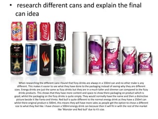• research different cans and explain the final
can idea

When researching the different cans I found that fizzy drinks are always in a 330ml can and no other make is any
different. This makes it easier to see what they have done to the packaging instead of seeing why they are different
sizes. Energy drinks are just the same as fizzy drinks but they are in a much taller and slimmer can compared to the fizzy
drinks products. This shows that they have more content and space to show there packaging on product which is
good, whilst the packaging on the fizzy drinks is quite simply. They would normally have the name and then a distinctive
picture beside it like Fanta and Vimto. Red bull is quite different to the normal energy drink as they have a 250ml can
whilst there original product is 500ml, this means they will have more sales as people get the option to chose a different
size to what they feel like. I have chosen a 500ml energy drink can because then it will fit in with the rest of the market
like ‘Monster and Red bull’ due to it’s size.

 