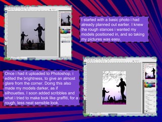 I started with a basic photo i had already planned out earlier. I knew the rough stances i wanted my models positioned in, and so taking my pictures was easy.  Once i had it uploaded to Photoshop, i edited the brightness, to give an almost glare from the corner. Doing this also made my models darker, as if silhouettes. I soon added scribbles and what i tried to make look like graffiti, for a rough, less neat sensible look. 