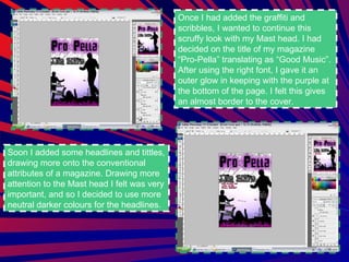 Once I had added the graffiti and scribbles, I wanted to continue this scruffy look with my Mast head. I had decided on the title of my magazine “Pro-Pella” translating as “Good Music”. After using the right font, I gave it an outer glow in keeping with the purple at the bottom of the page. I felt this gives an almost border to the cover. Soon I added some headlines and tittles, drawing more onto the conventional attributes of a magazine. Drawing more attention to the Mast head I felt was very important, and so I decided to use more neutral darker colours for the headlines.  