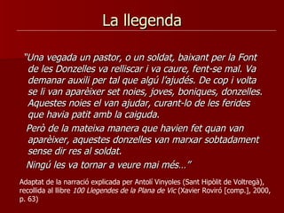 La llegenda “ Una vegada un pastor, o un soldat, baixant per la Font de les Donzelles va relliscar i va caure, fent-se mal. Va demanar auxili per tal que algú l’ajudés. De cop i volta se li van aparèixer set noies, joves, boniques, donzelles. Aquestes noies el van ajudar, curant-lo de les ferides que havia patit amb la caiguda.  Però de la mateixa manera que havien fet quan van aparèixer, aquestes donzelles van marxar sobtadament sense dir res al soldat.  Ningú les va tornar a veure mai més…”  Adaptat de la narració explicada per Antolí Vinyoles (Sant Hipòlit de Voltregà), recollida al llibre  100 Llegendes de la Plana de Vic  (Xavier Roviró [comp.], 2000, p. 63) 