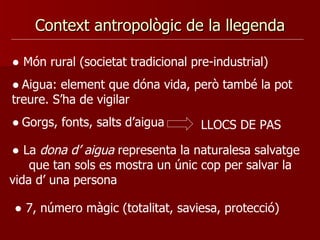 Context antropològic de la llegenda ●  Món rural (societat tradicional pre-industrial) ●   Aigua: element que dóna vida, però també la pot treure. S’ha de vigilar  ●   Gorgs, fonts, salts d’aigua  LLOCS DE PAS ●  La  dona d’ aigua  representa la naturalesa salvatge  que tan sols es mostra un únic cop per salvar la vida d’ una persona ●  7, número màgic (totalitat, saviesa, protecció) 