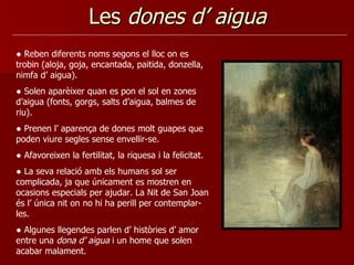 Les  dones d’ aigua ●  Reben diferents noms segons el lloc on es trobin (aloja, goja, encantada, paitida, donzella, nimfa d’ aigua). ●  Solen aparèixer quan es pon el sol en zones d’aigua (fonts, gorgs, salts d’aigua, balmes de riu). ●  Prenen l’ aparença de dones molt guapes que poden viure segles sense envellir-se.  ●  Afavoreixen la fertilitat, la riquesa i la felicitat.  ●  La seva relació amb els humans sol ser complicada, ja que únicament es mostren en ocasions especials per ajudar. La Nit de San Joan és l’ única nit on no hi ha perill per contemplar-les. ●  Algunes llegendes parlen d’ històries d’ amor entre una  dona d’ aigua  i un home que solen acabar malament.  