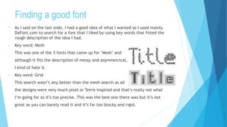 Finding a good font
• As I said on the last slide, I had a good idea of what I wanted so I used mainly
DaFont.com to search for a font that I liked by using key words that fitted the
rough description of the idea I had.
• Key word: Mesh
This was one of the 3 fonts that came up for ‘Mesh’ and
although it fits the description of messy and asymmetrical,
I kind of hate it.
• Key word: Grid
This search wasn’t any better than the mesh search as all
the designs were very much pixel or Tetris inspired and that’s really not what
I’m going for as it’s too precise. This was the best one there was but it’s not
great as you can barely read it and it’s far too blocky and rigid.
 