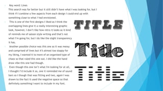 • Key word: Lines
This search was far better but it still didn’t have what I was looking for, but I
think if I combine a few aspects from each design I could end up with
something close to what I had envisioned.
• This is one of the first designs I liked as I think the
overlapping lines give it a really interesting graphic
look, however, I don’t like how retro it looks as it kind
of reminds me of saloon style writing and that’s not
what I’m going for, but I do like the slight transparency
it has.
• Another possible choice was this one as it was messy
and comprised of lines but it’s almost too sloppy for
my liking, I wanted it to more of an organised type of
chaos so that ruled this one out. I did like the hand
draw vibe this one had though.
• Even though this one isn’t what I'm looking for at all,
I thought I’d include it as, one it reminded me of sound
bars so I though that was fitting and two, again I was
drawn to the fact it used the negative space so that
definitely something I want to include in my font.
 