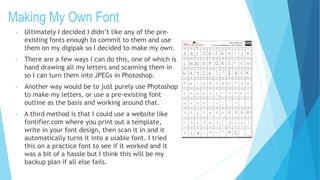 Making My Own Font
• Ultimately I decided I didn’t like any of the pre-
existing fonts enough to commit to them and use
them on my digipak so I decided to make my own.
• There are a few ways I can do this, one of which is
hand drawing all my letters and scanning them in
so I can turn them into JPEGs in Photoshop.
• Another way would be to just purely use Photoshop
to make my letters, or use a pre-existing font
outline as the basis and working around that.
• A third method is that I could use a website like
fontifier.com where you print out a template,
write in your font design, then scan it in and it
automatically turns it into a usable font. I tried
this on a practice font to see if it worked and it
was a bit of a hassle but I think this will be my
backup plan if all else fails.
 