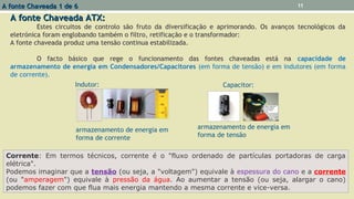 A fonte Chaveada ATX:A fonte Chaveada ATX:
Estes circuitos de controlo são fruto da diversificação e aprimorando. Os avanços tecnológicos da
eletrónica foram englobando também o filtro, retificação e o transformador:
A fonte chaveada produz uma tensão continua estabilizada.
O facto básico que rege o funcionamento das fontes chaveadas está na capacidade de
armazenamento de energia em Condensadores/Capacitores (em forma de tensão) e em indutores (em forma
de corrente).
A fonte Chaveada 1 de 6A fonte Chaveada 1 de 6 11
Capacitor:
armazenamento de energia em
forma de tensão
Indutor:
armazenamento de energia em
forma de corrente
Corrente: Em termos técnicos, corrente é o "fluxo ordenado de partículas portadoras de carga
elétrica".
Podemos imaginar que a tensão (ou seja, a "voltagem") equivale à espessura do cano e a corrente
(ou "amperagem") equivale à pressão da água. Ao aumentar a tensão (ou seja, alargar o cano)
podemos fazer com que flua mais energia mantendo a mesma corrente e vice-versa.
 