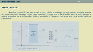 A fonte Chaveada:A fonte Chaveada:
Quando o circuito LC (que está em série com o núcleo primário do transformador) é excitado, através
dos transístores, por pulsos de tensão (onda quadrada) é criada uma onda sinusoidal que é transferida para o
núcleo secundário do transformador. Após a retificação e filtragem, esta onda gera uma tensão contínua
estabilizada.
A fonte Chaveada 2 de 6A fonte Chaveada 2 de 6 12
 