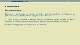 A fonte ChaveadaA fonte Chaveada
Funcionamento básico:Funcionamento básico:
Os transístores são chaveados por saturação (condução) e corte (circuito aberto) numa frequência que
pode ir de 20kHz até 250KHz conforme o projeto da fonte chaveada.
O circuito de pulsos compensa as pequenas variações da tensão de entrada mudando um pouco a
frequência de tal forma que, a tensão contínua de saída permanece estabilizada (constante).
A onda sinusoidal gerada é muito mais simples de ser filtrada.
A fonte Chaveada 4 de 6A fonte Chaveada 4 de 6 14
 