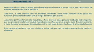 Outro aspeto importante é o fato da fonte chaveada ser mais leve que as outras, pois os seus componentes são
menores, devido ao uso da alta frequência.
Além disso, a fonte chaveada tem um excelente rendimento, como precisa consumir muito pouco para
funcionar, praticamente transfere toda a energia da entrada para a saída.
Justamente por trabalhar com alta frequência, a fonte chaveada acaba por gerar irradiação eletromagnética,
por isso precisa ser muito bem blindada magneticamente. Mas, apesar do seu alto custo de desenvolvimento,
a fonte chaveada tem um custo de produção em série mais baixo do que o das fontes de alimentação lineares.
Estas características fazem com que a indústria invista cada vez mais no aprimoramento técnico das fontes
chaveadas.
A fonte Chaveada 5 de 6A fonte Chaveada 5 de 6 15
 