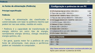 As fontes de alimentação (Potência)As fontes de alimentação (Potência)
Principal especificaçãoPrincipal especificação
Potência:Potência:
• Fontes de alimentação são classificadas e
comercializadas com base na potência máxima que
podem ter nas suas saídas, medida em watts.
• Potência é a capacidade de transformação da
energia elétrica em outro tipo de energia,
normalmente energia térmica, energia mecânica,
energia química, etc.
• Em geral, quanto maior for a potência de uma
fonte de alimentação, mais placas e periféricos
podem ser instalados no computador.
17
http://www.extreme.outervision.com/psucalculator.jsp
Apoio para calcular a potencia da fonte
PotênciaPotência
 