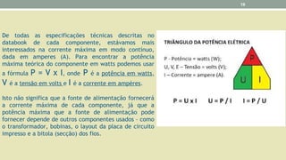 De todas as especificações técnicas descritas no
databook de cada componente, estávamos mais
interessados na corrente máxima em modo contínuo,
dada em amperes (A). Para encontrar a potência
máxima teórica do componente em watts podemos usar
a fórmula P = V x I, onde P é a potência em watts,
V é a tensão em volts e I é a corrente em ampères.
Isto não significa que a fonte de alimentação fornecerá
a corrente máxima de cada componente, já que a
potência máxima que a fonte de alimentação pode
fornecer depende de outros componentes usados – como
o transformador, bobinas, o layout da placa de circuito
impresso e a bitola (secção) dos fios.
19
 