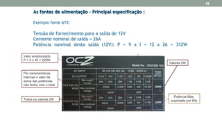 As fontes de alimentação – Principal especificação :As fontes de alimentação – Principal especificação :
Exemplo fonte ATX:
Tensão de fornecimento para a saída de 12V
Corrente nominal de saída = 26A
Potência nominal desta saída (12V): P = V x I = 12 x 26 = 312W
21
Valor arredondado
P = 5 x 45 = 225W
Por características
internas o valor da
soma das potências
não fecha com o total.
Todos os valores OK
Valores OK
Potência Máx.
suportada por 60s
18
 