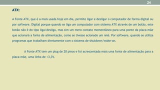 ATX:ATX:
A Fonte ATX, que é a mais usada hoje em dia, permite ligar e desligar o computador de forma digital ou
por software. Digital porque quando se liga um computador com sistema ATX através de um botão, este
botão não é do tipo liga/desliga, mas sim um mero contato momentâneo para uma ponte da placa-mãe
que acionará a fonte de alimentação, como se tivesse acionado um relé. Por software, quando se utiliza
programas que trabalham diretamente com o sistema de shutdown/wake-on.
A Fonte ATX tem um plug de 20 pinos e foi acrescentada mais uma fonte de alimentação para a
placa-mãe, uma linha de +3,3V.
24
 