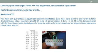 Como faço para testar (ligar) fontes ATX fora do gabinete, sem conectá-la à placa-mãe?
Nas fontes convencionais, basta ligar a fonte.
Nas fontes ATX?
Para fazer com que fontes ATX liguem sem estarem conectadas à placa-mãe, basta aterrar o pino PS-ON da fonte
de alimentação, isto é, conectar o pino PS-ON (pino 14) ao terra (pinos 3, 5, 7, 13, 15, 16 ou 17). Como em geral
o PS-ON é um fio cor verde, basta ligar o fio verde da fonte ao fio preto, através de um pequeno fio ou mesmo um
clip de papel aberto.
28
 