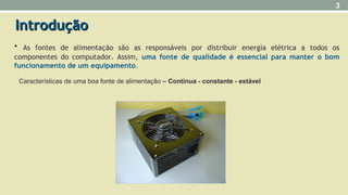 IntroduçãoIntrodução
• As fontes de alimentação são as responsáveis por distribuir energia elétrica a todos os
componentes do computador. Assim, uma fonte de qualidade é essencial para manter o bom
funcionamento de um equipamento.
3
Características de uma boa fonte de alimentação – Contínua - constante - estável
 