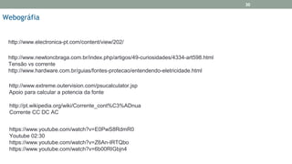 http://www.electronica-pt.com/content/view/202/
Webográfia
30
http://www.newtoncbraga.com.br/index.php/artigos/49-curiosidades/4334-art598.html
Tensão vs corrente
http://www.hardware.com.br/guias/fontes-protecao/entendendo-eletricidade.html
http://www.extreme.outervision.com/psucalculator.jsp
Apoio para calcular a potencia da fonte
http://pt.wikipedia.org/wiki/Corrente_cont%C3%ADnua
Corrente CC DC AC
https://www.youtube.com/watch?v=E0PwS8RdmR0
Youtube 02:30
https://www.youtube.com/watch?v=Z6An-IRTQbo
https://www.youtube.com/watch?v=6b00RIGbjn4
 