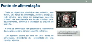 • Todos os dispositivos eletrónicos tem embutido, pelo
menos, uma fonte de alimentação, porque a energia da
rede elétrica, para poder ser aproveitada, necessita
primeiro ser transformada em tensão contínua para,
posteriormente, alimentar e abastecer os circuitos do
aparelho.
• A fonte de alimentação vem possibilitar o fornecimento
da energia necessária para um aparelho eletrónico.
• Um aparelho poderá ter mais de uma fonte de
alimentação, dependendo da necessidade dos seus
circuitos internos.
Fonte de alimentaçãoFonte de alimentação
Amplificador de potência de áudio
com transformador toroidal com
várias tensões de saída.
4
 