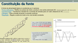 Toda a fonte CC/CA tem por objetivo
transformar a onda sinusoidal da rede
elétrica em tensão A este processo
chamamos retificação de tensão.
Característica da CA sinusoidal:
- Valor de pico ou máximo;
- frequência (f = 1/T);
- Período;
- Ciclo;
- Valor eficaz (Vef = Vp / sqr2)
Constituição da fonteConstituição da fonte
A fonte de alimentação básica é constituída por 4 sectores
•Ponte retificadora - Retifica os pulsos de modo a produzir uma saída polarizada DC. (Corrente contínua (CC ou DC direct current) )
•Transformador - Transforma a tensão AC e corrente de entrada para um valor utilizável em AC. (corrente alternada )
•Filtragem - Filtra a tensão tornando a corrente contínua.
•Regulação - Regula a saída de modo a ter uma tensão constante.
6
Corrente contínua (CC ou DC do inglês direct current) é
o fluxo ordenado de eletrons sempre numa direção,
diferente da corrente alternada AC cujo sentido dos
elétrons varia no tempo
 