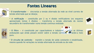 • O transformador — sincroniza a tensão alternada da rede ao nível correto de
tensão alternada que se deseja;
• A retificação — constituída por 2 ou 4 díodos retificadores (no esquema
apresentado temos 4 díodos) — transforma a tensão alternada do núcleo
secundário do transformador numa tensão contínua ondulada
• O filtro — é constituído por capacitadores e indutores — retira as últimas
ondulações que ainda possam existir sobre a tensão contínua, tornando-a mais
pura.
• O circuito de controlo— mantém a tensão de saída constante e estabilizada,
mesmo quando há variações na tensão alternada da entrada ou da rede.
Fontes LinearesFontes Lineares
9
 