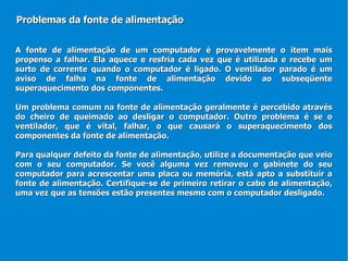 A fonte de alimentação de um computador é provavelmente o item mais propenso a falhar. Ela aquece e resfria cada vez que é utilizada e recebe um surto de corrente quando o computador é ligado. O ventilador parado é um aviso de falha na fonte de alimentação devido ao subseqüente superaquecimento dos componentes. Um problema comum na fonte de alimentação geralmente é percebido através do cheiro de queimado ao desligar o computador. Outro problema é se o ventilador, que é vital, falhar, o que causará o superaquecimento dos componentes da fonte de alimentação. Para qualquer defeito da fonte de alimentação, utilize a documentação que veio com o seu computador. Se você alguma vez removeu o gabinete do seu computador para acrescentar uma placa ou memória, está apto a substituir a fonte de alimentação. Certifique-se de primeiro retirar o cabo de alimentação, uma vez que as tensões estão presentes mesmo com o computador desligado.  Problemas da fonte de alimentação 