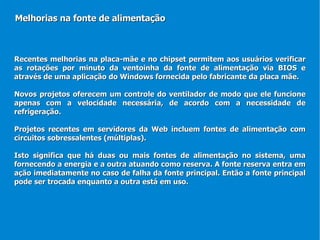 Recentes melhorias na placa-mãe e no chipset permitem aos usuários verificar as rotações por minuto da ventoinha da fonte de alimentação via BIOS e através de uma aplicação do Windows fornecida pelo fabricante da placa mãe.  Novos projetos oferecem um controle do ventilador de modo que ele funcione apenas com a velocidade necessária, de acordo com a necessidade de refrigeração. Projetos recentes em servidores da Web incluem fontes de alimentação com circuitos sobressalentes (múltiplas). Isto significa que há duas ou mais fontes de alimentação no sistema, uma fornecendo a energia e a outra atuando como reserva. A fonte reserva entra em ação imediatamente no caso de falha da fonte principal. Então a fonte principal pode ser trocada enquanto a outra está em uso.  Melhorias na fonte de alimentação 
