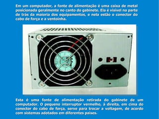Esta é uma fonte de alimentação retirada do gabinete de um computador. O pequeno interruptor vermelho, à direita, em cima do conector do cabo de força, serve para trocar a voltagem, de acordo com sistemas adotados em diferentes países. Em um computador, a fonte de alimentação é uma caixa de metal posicionada geralmente no canto do gabinete. Ela é visível na parte de trás da maioria dos equipamentos, e nela estão o conector do cabo de força e a ventoinha. 