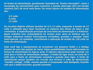 As fontes de alimentação, geralmente chamadas de "fontes chaveadas", usam a tecnologia do chaveamento para converter a tensão alternada (AC) em tensão contínua (DC) de nível mais baixo. Os níveis típicos de tensões de alimentação são: 3,3 volts 5 volts 12 volts  Os circuitos digitais utilizam tensões de 3,3 e 5 volts, enquanto a tensão de 12 volts é utilizada para fazer funcionar os motores dos drives de disco e das ventoinhas. A especificação principal de uma fonte de alimentação é a Potência. Quem trabalha com computadores há muitos anos, deve se lembrar que as antigas máquinas tinham interruptores vermelhos, grandes e pesados. Estes interruptores, na realidade, controlavam a aplicação da tensão de 120 volts na fonte de alimentação. Hoje você liga o equipamento ao pressionar um pequeno botão e o desliga através de uma das opções do menu. Estas possibilidades foram adicionadas às fontes de alimentação há alguns anos. O sistema operacional pode mandar um sinal para a fonte de alimentação desligar. O botão de ligar envia um sinal de 5 volts para a fonte de alimentação avisando-a quando deve ligar. A fonte de alimentação possui também um circuito que fornece 5 volts de denominado "standby voltage" (VSB), mesmo quando o computador está desligado, fazendo com que o botão funcione, quando acionado.  
