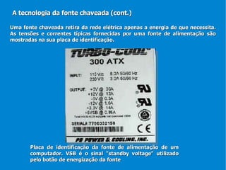 Uma fonte chaveada retira da rede elétrica apenas a energia de que necessita. As tensões e correntes típicas fornecidas por uma fonte de alimentação são mostradas na sua placa de identificação. A tecnologia da fonte chaveada (cont.) Placa de identificação da fonte de alimentação de um computador. VSB é o sinal "standby voltage" utilizado pelo botão de energização da fonte 