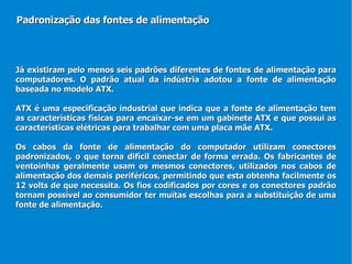 Já existiram pelo menos seis padrões diferentes de fontes de alimentação para computadores. O padrão atual da indústria adotou a fonte de alimentação baseada no modelo ATX. ATX é uma especificação industrial que indica que a fonte de alimentação tem as características físicas para encaixar-se em um gabinete ATX e que possui as características elétricas para trabalhar com uma placa mãe ATX. Os cabos da fonte de alimentação do computador utilizam conectores padronizados, o que torna difícil conectar de forma errada. Os fabricantes de ventoinhas geralmente usam os mesmos conectores, utilizados nos cabos de alimentação dos demais periféricos, permitindo que esta obtenha facilmente os 12 volts de que necessita. Os fios codificados por cores e os conectores padrão tornam possível ao consumidor ter muitas escolhas para a substituição de uma fonte de alimentação.  Padronização das fontes de alimentação 