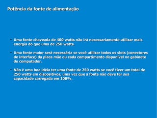 Uma fonte chaveada de 400 watts não irá necessariamente utilizar mais energia do que uma de 250 watts. Uma fonte maior será necessária se você utilizar todos os slots (conectores de interface) da placa mãe ou cada compartimento disponível no gabinete do computador. Não é uma boa idéia ter uma fonte de 250 watts se você tiver um total de 250 watts em dispositivos, uma vez que a fonte não deve ter sua capacidade carregada em 100%. Potência da fonte de alimentação 