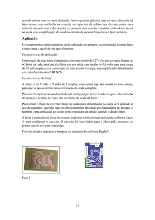 11
quando rebem uma corrente alternada. Assim quando aplicada uma corrente alternada na
base ocorre uma oscilação na corrente no capacitor de coletor que deixará passar essa
corrente somada com a do circuito de corrente contínua do transistor, obtendo-se assim
na saída uma amplificação do sinal da entrada de mesma frequência e fase contrária
Aplicação
Os componentes semicondutores serão utilizados no projeto, na construção de uma fonte
e uma carga a qual ela terá que alimentar.
Características da aplicação
Construção de uma fonte alimentada com uma tensão de 127 volts em corrente alterna de
60 hertz da rede, para que ela libere em sua saída uma tensão de 5,6 volts para uma carga
de 30 mili ampéres, e a construção de um circuito de carga, um amplificador trabalhando
em cima do transistor TBJ NPN.
Características da fonte
A fonte, é de 9 volts + 9 volts de 1 ampére, com center tap, são usadas as duas saídas,
para que se possa utilizar uma retificação de onda completa.
Para a retificação serão usados diodos na configuração de retificadores, que terão a função
de separar o sentido de fluxo das correntes de saída da fonte.
Para tornar o fluxo de corrente linear na saída para alimentação da carga será aplicado o
uso de capacitor, que não terá seu funcionamento abordado profundamente no projeto, e
também outra aplicação do diodo como regulador de tensão, usando o diodo zener.
A fonte é montada em placa de circuito impresso confeccionada utilizando software Eagle
® para configurar o circuito. O circuito foi transferido para a placa pelo processo de
prensa quente em papel manteiga.
Foto do circuito impresso e imagem do esquema do software Eagle®.
Foto 1
 