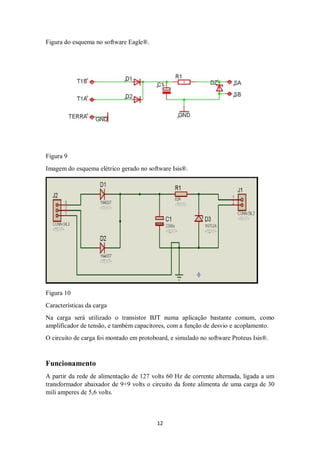 12
Figura do esquema no software Eagle®.
Figura 9
Imagem do esquema elétrico gerado no software Isis®.
Figura 10
Características da carga
Na carga será utilizado o transistor BJT numa aplicação bastante comum, como
amplificador de tensão, e também capacitores, com a função de desvio e acoplamento.
O circuito de carga foi montado em protoboard, e simulado no software Proteus Isis®.
Funcionamento
A partir da rede de alimentação de 127 volts 60 Hz de corrente alternada, ligada a um
transformador abaixador de 9+9 volts o circuito da fonte alimenta de uma carga de 30
mili amperes de 5,6 volts.
 