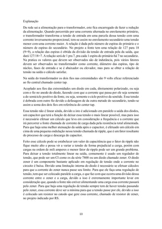 13
Explanação
Da rede sai a alimentação para o transformador, este fica encarregado de fazer a redução
da alimentação. Quando percorrido por uma corrente alternada no enrolamento primário,
o transformador transforma a tensão de entrada em uma parcela dessa tensão com uma
corrente inversamente proporcional, tem-se assim no enrolamento secundário uma tensão
menor com uma corrente maior. A relação é dada pelo número de espiras do primário e o
número de espiras do secundário. No projeto a fonte tem uma relação de 127 para 18
(9+9), a relação das espiras é obtida da divisão da tensão de entrada pela da saída, que
dará 127/18=7. A relação será de 1 pra 7, pra cada 1 espira do primário há 7 no secundário.
Na pratica os valores que devem ser observados são de indutância, pois vários fatores
devem ser observados no transformador como corrente, diâmetro das espiras, tipo de
núcleo, fases de entrada e se é abaixador ou elevador, mas para se obter a relação de
tensão na saída o cálculo satisfaz.
Na saída do transformador os dois fios nas extremidades são 9 volts eficaz referenciado
ao fio central chamado center tap.
Acoplado aos fios das extremidades um diodo em cada, diretamente polarizado, ou seja
com o fio no anodo do diodo, fazendo com que a corrente que passa por ele seja somente
a do semiciclo positivo da fonte, ou seja, somente o ciclo positivo da senóide. Essa tensão
é dobrada com outro fio devido a defasagem de da outra metade do secundário, tendo-se
assim a soma dos dois fios em referência do center tap.
Essa tensão não é linear ainda, devido a isto é adicionado em paralelo a saída dos diodos,
um capacitor que terá a função de deixar essa tensão o mais linear possível, mas para isso
é necessário efetuar um cálculo que leva em consideração a frequência e a corrente que
irá percorrer a fonte chamada de corrente de carga dada pela resistência total alimentada.
Para que haja uma melhor atenuação da saída após o capacitor, é efetuado um cálculo em
cima de uma pequena ondulação nessa tensão chamada de ripple, que é um fator resultante
do processo de carga e descarga do capacitor.
Feito esse cálculo pode se estabelecer um valor de capacitância que o fator de ripple não
fique muito alto e possa vir a variar a tensão de forma prejudicial a carga, porém com
cargas na ordem de mili amperes o menor fator de ripple pode ser um grande problema.
Para deixar a tensão totalmente linear na saída, comumente é usado um regulador de
tensão, que pode ser um CI como os da série 7800 ou um diodo chamado zener. O diodo
zener é um componente bastante aplicado em regulação de tensão onde a corrente no
circuito é baixa. Devido uma limitação interna do diodo é necessário se efetuar cálculos
para que a corrente do zener nunca passe seu limite. Para que ele faça uma regulação de
tensão, tem que ser colocado paralelo a carga, o que faz com que ocorra uma divisão dessa
corrente entre o zener e a carga, devido a isso é extremamente importante levar em
consideração que, quando a fonte não estiver alimentando uma carga essa corrente passará
pelo zener. Para que haja uma regulação de tensão sempre tem de haver tensão passando
pelo zener, essa corrente deve ser a mínima para que a tensão passe por ele, devido a isso
é colocado um resistor no catodo que gere essa corrente, chamado de resistor de zener,
no projeto indicado por RS.
 