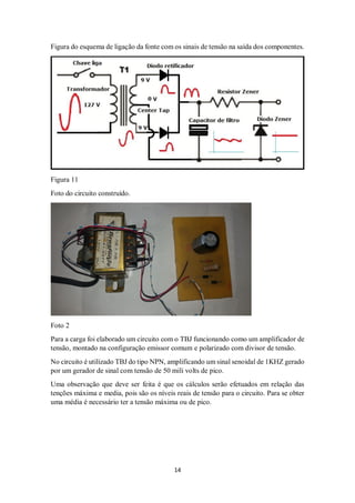 14
Figura do esquema de ligação da fonte com os sinais de tensão na saída dos componentes.
Figura 11
Foto do circuito construído.
Foto 2
Para a carga foi elaborado um circuito com o TBJ funcionando como um amplificador de
tensão, montado na configuração emissor comum e polarizado com divisor de tensão.
No circuito é utilizado TBJ do tipo NPN, amplificando um sinal senoidal de 1KHZ gerado
por um gerador de sinal com tensão de 50 mili volts de pico.
Uma observação que deve ser feita é que os cálculos serão efetuados em relação das
tenções máxima e media, pois são os níveis reais de tensão para o circuito. Para se obter
uma média é necessário ter a tensão máxima ou de pico.
 