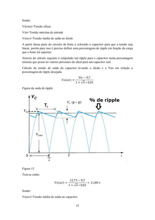 17
Sendo:
Vi(rms)=Tensão eficaz
Vim=Tensão máxima de entrada
Vo(av)=Tensão média de saída no diodo
A partir dessa parte do circuito da fonte é colocado o capacitor para que a tensão seja
linear, porém para isso é preciso definir uma porcentagem de ripple em função da carga
que a fonte irá suportar.
Através do cálculo seguinte é estipulado um ripple para o capacitor numa porcentagem
mínima que possa ter valores próximos do ideal para um capacitor real.
Cálculo da tensão de saída do capacitor levando o diodo e a Vim em relação a
porcentagem de ripple desejada.
𝑉𝑜(𝑎𝑣) =
Vis − 0,7
1 + √3 ∗ 0,01
Figura da onda de ripple.
Figura 15
Tem-se então:
𝑉𝑜( 𝑎𝑣) =
12,73 − 0,7
1 + √3 ∗ 0,01
= 11,80 𝑣
Sendo:
Vo(av)=Tensão média de saída no capacitor.
 
