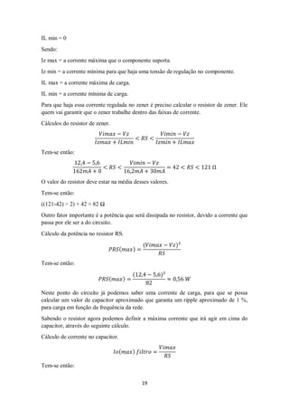 19
IL min = 0
Sendo:
Iz max = a corrente máxima que o componente suporta.
Iz min = a corrente mínima para que haja uma tensão de regulação no componente.
IL max = a corrente máxima de carga.
IL min = a corrente mínima de carga.
Para que haja essa corrente regulada no zener é preciso calcular o resistor de zener. Ele
quem vai garantir que o zener trabalhe dentro das faixas de corrente.
Cálculos do resistor de zener.
𝑉𝑖𝑚𝑎𝑥 − 𝑉𝑧
𝐼𝑧𝑚𝑎𝑥 + 𝐼𝐿𝑚𝑖𝑛
< 𝑅𝑆 <
𝑉𝑖𝑚𝑖𝑛 − 𝑉𝑧
𝐼𝑧𝑚𝑖𝑛 + 𝐼𝐿𝑚𝑎𝑥
Tem-se então:
12,4 − 5,6
162𝑚𝐴 + 0
< 𝑅𝑆 <
𝑉𝑖𝑚𝑖𝑛 − 𝑉𝑧
16,2𝑚𝐴 + 30𝑚𝐴
= 42 < 𝑅𝑆 < 121 Ω
O valor do resistor deve estar na média desses valores.
Tem-se então:
((121-42) ÷ 2) + 42 ≈ 82 Ω
Outro fator importante é a potência que será dissipada no resistor, devido a corrente que
passa por ele ser a do circuito.
Cálculo da potência no resistor RS.
𝑃𝑅𝑆( 𝑚𝑎𝑥) =
(𝑉𝑖𝑚𝑎𝑥 − 𝑉𝑧)²
𝑅𝑆
Tem-se então:
𝑃𝑅𝑆( 𝑚𝑎𝑥) =
(12,4 − 5,6)²
82
≈ 0,56 𝑊
Neste ponto do circuito já podemos saber uma corrente de carga, para que se possa
calcular um valor de capacitor aproximado que garanta um ripple aproximado de 1 %,
para carga em função da frequência da rede.
Sabendo o resistor agora podemos definir a máxima corrente que irá agir em cima do
capacitor, através do seguinte cálculo.
Cálculo de corrente no capacitor.
𝐼𝑜( 𝑚𝑎𝑥) 𝑓𝑖𝑙𝑡𝑟𝑜 =
𝑉𝑖𝑚𝑎𝑥
𝑅𝑆
Tem-se então:
 
