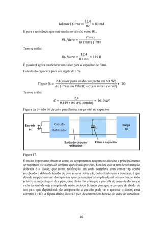 20
𝐼𝑜( 𝑚𝑎𝑥) 𝑓𝑖𝑙𝑡𝑟𝑜 =
12,4
82
≈ 83 𝑚𝐴
E para a resistência que será usada no cálculo como RL.
𝑅𝐿 𝑓𝑖𝑙𝑡𝑟𝑜 =
𝑉𝑖𝑚𝑎𝑥
𝐼𝑜 (𝑚𝑎𝑥) 𝑓𝑖𝑙𝑡𝑟𝑜
Tem-se então:
𝑅𝐿 𝑓𝑖𝑙𝑡𝑟𝑜 =
12,4
83 𝑚𝐴
≈ 149 Ω
É possível agora estabelecer um valor para o capacitor de filtro.
Cálculo do capacitor para um ripple de 1 %.
𝑅𝑖𝑝𝑝𝑙𝑒 % =
2,4(𝑣𝑎𝑙𝑜𝑟 𝑝𝑎𝑟𝑎 𝑜𝑛𝑑𝑎 𝑐𝑜𝑚𝑝𝑙𝑒𝑡𝑎 𝑒𝑚 60 𝐻𝑍)
𝑅𝐿 𝑓𝑖𝑙𝑡𝑟𝑜(𝑒𝑚 𝐾𝑖𝑙𝑜 Ω) ∗ 𝐶(𝑒𝑚 𝑚𝑖𝑐𝑟𝑜 𝐹𝑎𝑟𝑎𝑑)
∗ 100
Tem-se então:
𝐶 =
2,4
0,149 ∗ 0,01(% 𝑜𝑏𝑡𝑖𝑑𝑎)
≈ 1610 𝑢𝐹
Figura da divisão do circuito para ilustrar carga total no capacitor.
Figura 17
É muito importante observar como os componentes reagem no circuito e principalmente
se suportam os valores de corrente que circula por eles. Um dos que se tem de ter atenção
dobrada é o diodo, que numa retificação em onda completa com center tap acaba
recebendo o dobro da tensão de pico reversa sobre ele, outro fenômeno a observar, é que
devido o ripple mínimo do capacitor aparece um pico de amplitude máxima e com período
relativo a porcentagem de ripple, esse efeito faz com que a parcela de corrente durante o
ciclo da senóide seja comprimida neste período fazendo com que a corrente do diodo de
um pico, que dependendo do componente e circuito pode vir a queimar o diodo, essa
corrente é o ID. A figura abaixo ilustra o pico de corrente em função do valor do capacitor.
 