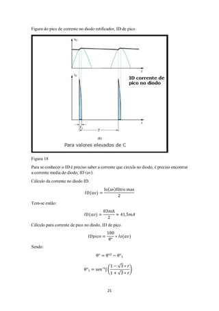 21
Figura do pico de corrente no diodo retificador, ID de pico.
Figura 18
Para se conhecer o ID é preciso saber a corrente que circula no diodo, é preciso encontrar
a corrente media do diodo, ID (av).
Cálculo da corrente no diodo ID.
𝐼𝐷(𝑎𝑣) =
Io(av)filtro max
2
Tem-se então:
𝐼𝐷(𝑎𝑣) =
83mA
2
≈ 41,5𝑚𝐴
Cálculo para corrente de pico no diodo, ID de pico.
𝐼𝐷𝑝𝑖𝑐𝑜 =
180
θ°
∗ 𝐼𝑜(𝑎𝑣)
Sendo:
θ° = θ°2
− θ°₁
θ°₁ = sen¯1
[ (
1 − √3 ∗ 𝑟
1 + √3 ∗ 𝑟
)
 